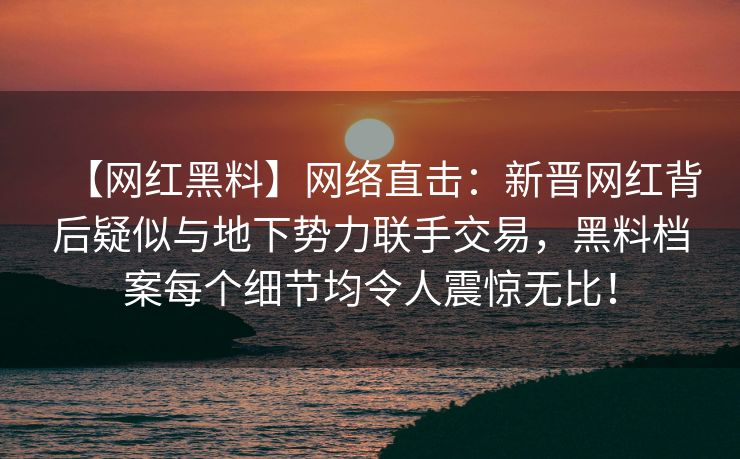 【网红黑料】网络直击：新晋网红背后疑似与地下势力联手交易，黑料档案每个细节均令人震惊无比！