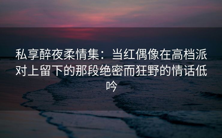 私享醉夜柔情集：当红偶像在高档派对上留下的那段绝密而狂野的情话低吟