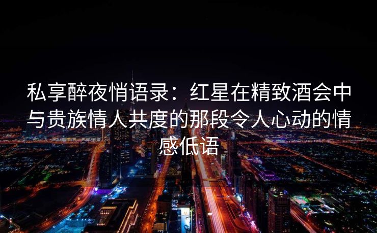 私享醉夜悄语录：红星在精致酒会中与贵族情人共度的那段令人心动的情感低语