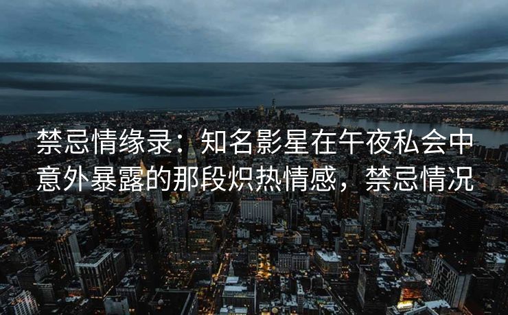 禁忌情缘录：知名影星在午夜私会中意外暴露的那段炽热情感，禁忌情况