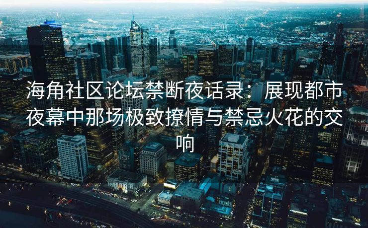 海角社区论坛禁断夜话录：展现都市夜幕中那场极致撩情与禁忌火花的交响