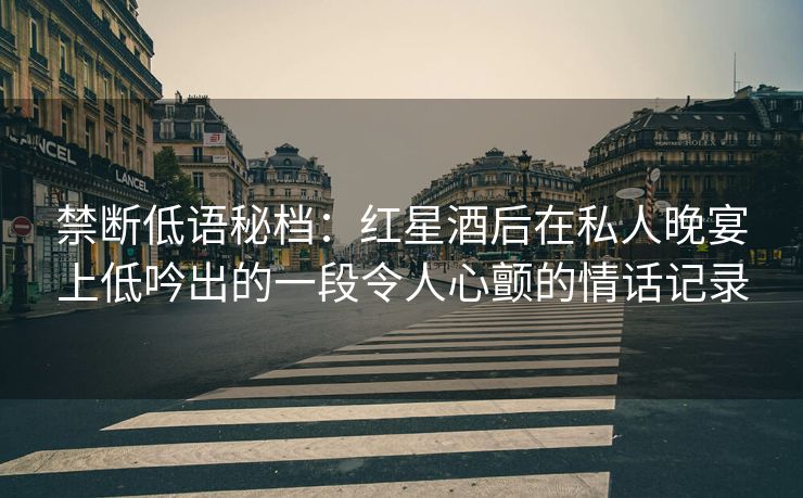 禁断低语秘档：红星酒后在私人晚宴上低吟出的一段令人心颤的情话记录