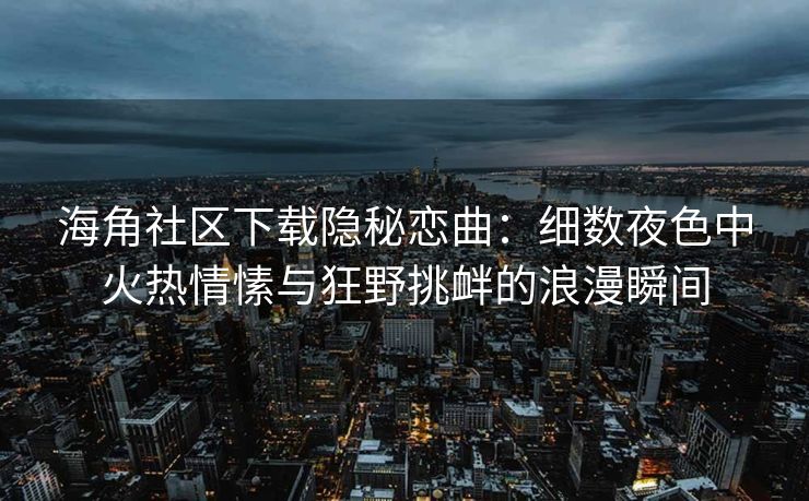 海角社区下载隐秘恋曲：细数夜色中火热情愫与狂野挑衅的浪漫瞬间