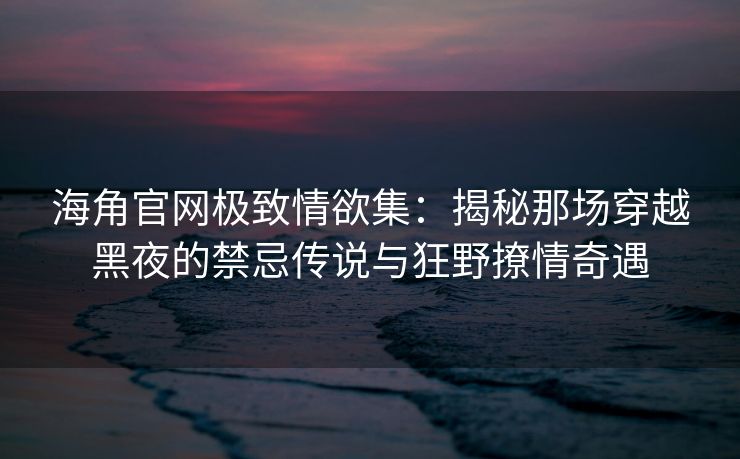 海角官网极致情欲集：揭秘那场穿越黑夜的禁忌传说与狂野撩情奇遇