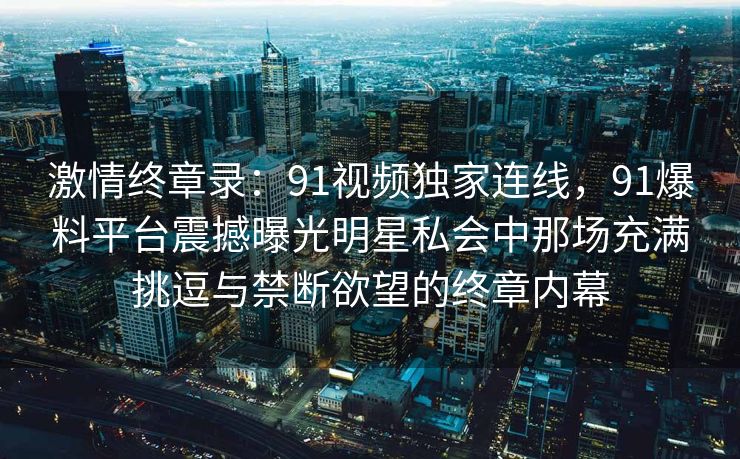 激情终章录：91视频独家连线，91爆料平台震撼曝光明星私会中那场充满挑逗与禁断欲望的终章内幕