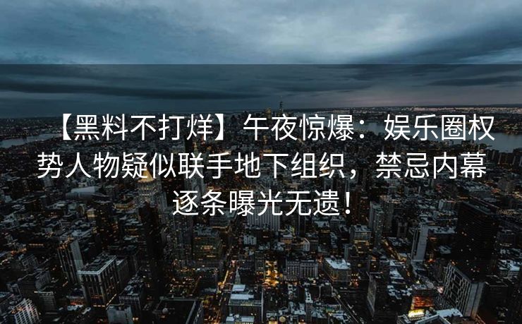 【黑料不打烊】午夜惊爆：娱乐圈权势人物疑似联手地下组织，禁忌内幕逐条曝光无遗！