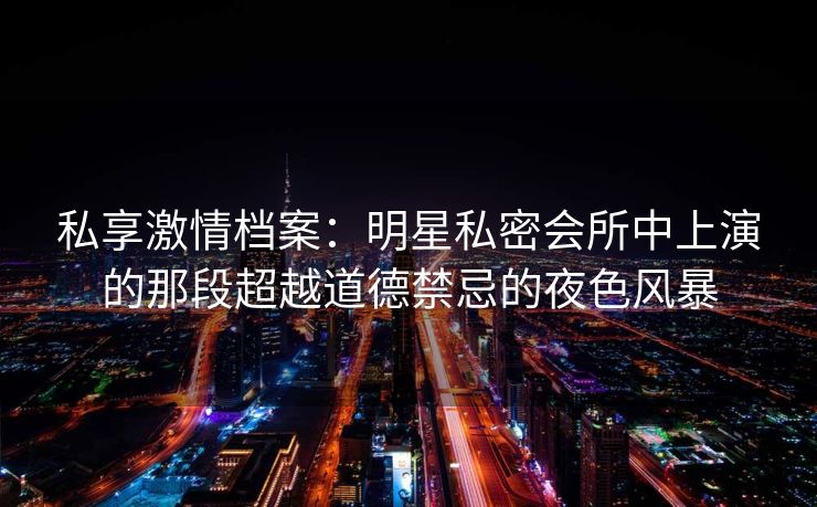 私享激情档案：明星私密会所中上演的那段超越道德禁忌的夜色风暴