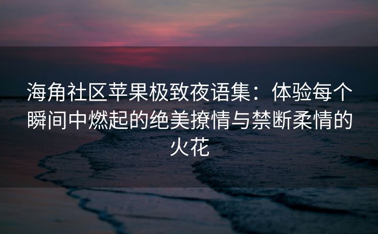 海角社区苹果极致夜语集：体验每个瞬间中燃起的绝美撩情与禁断柔情的火花