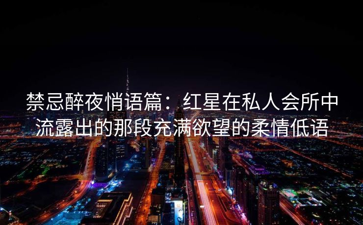 禁忌醉夜悄语篇：红星在私人会所中流露出的那段充满欲望的柔情低语