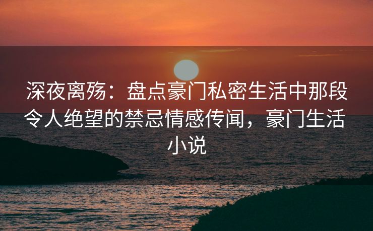 深夜离殇：盘点豪门私密生活中那段令人绝望的禁忌情感传闻，豪门生活 小说