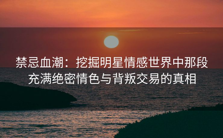 禁忌血潮：挖掘明星情感世界中那段充满绝密情色与背叛交易的真相