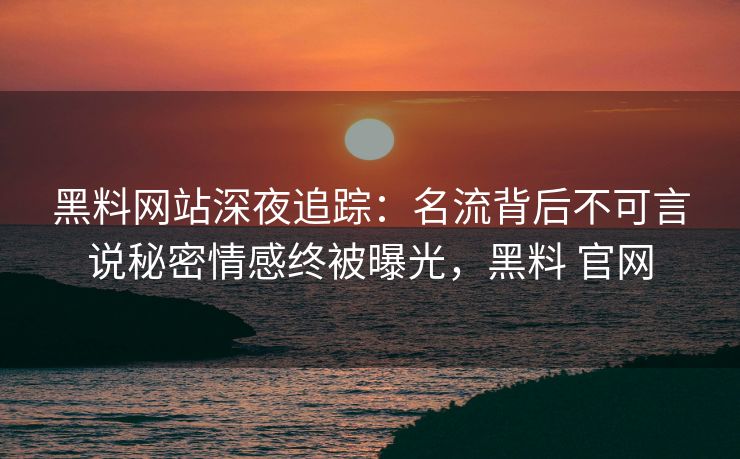 黑料网站深夜追踪：名流背后不可言说秘密情感终被曝光，黑料 官网