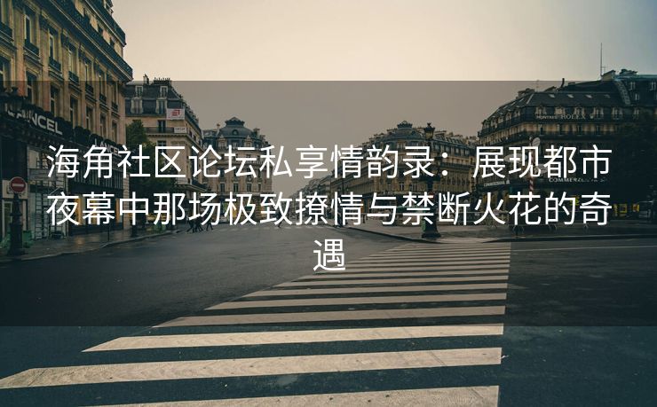 海角社区论坛私享情韵录：展现都市夜幕中那场极致撩情与禁断火花的奇遇