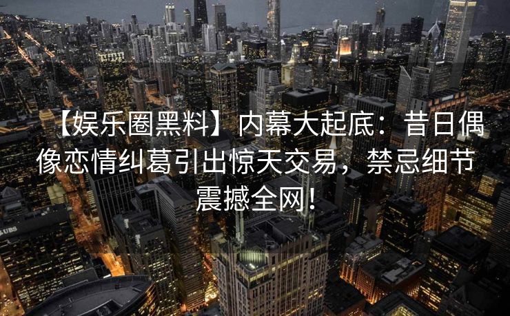 【娱乐圈黑料】内幕大起底：昔日偶像恋情纠葛引出惊天交易，禁忌细节震撼全网！