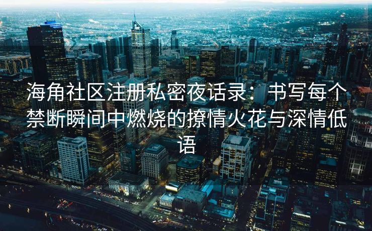 海角社区注册私密夜话录：书写每个禁断瞬间中燃烧的撩情火花与深情低语