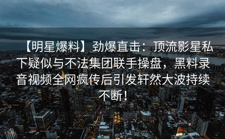 【明星爆料】劲爆直击：顶流影星私下疑似与不法集团联手操盘，黑料录音视频全网疯传后引发轩然大波持续不断！