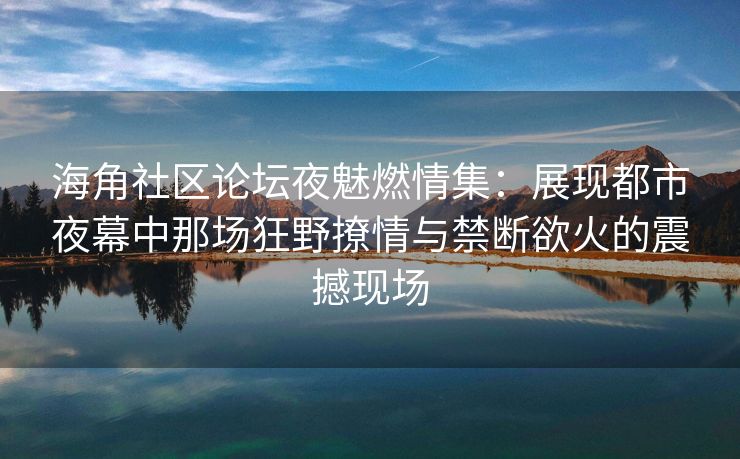 海角社区论坛夜魅燃情集：展现都市夜幕中那场狂野撩情与禁断欲火的震撼现场