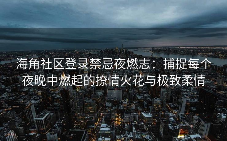 海角社区登录禁忌夜燃志：捕捉每个夜晚中燃起的撩情火花与极致柔情